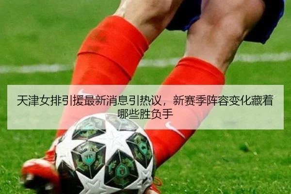天津女排引援最新消息引热议，新赛季阵容变化藏着哪些胜负手